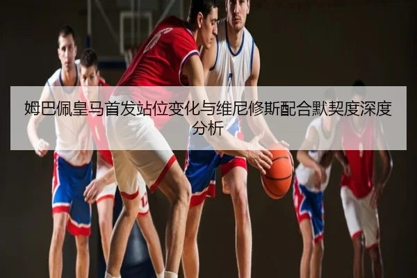姆巴佩皇马首发站位变化与维尼修斯配合默契度深度分析